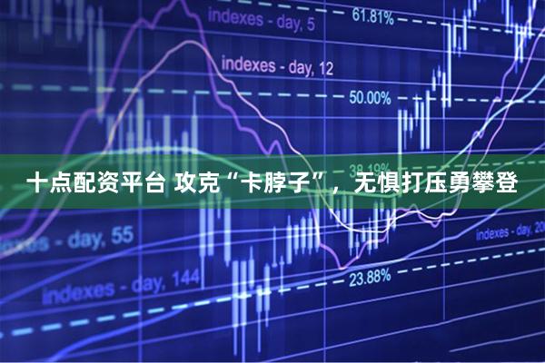 十点配资平台 攻克“卡脖子”,无惧打压勇攀登