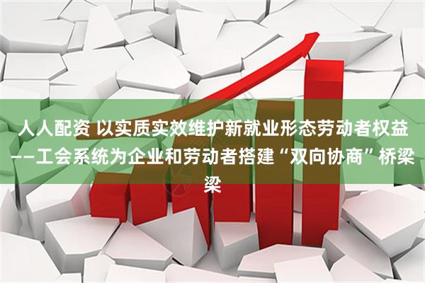 人人配资 以实质实效维护新就业形态劳动者权益——工会系统为企业和劳动者搭建“双向协商”桥梁