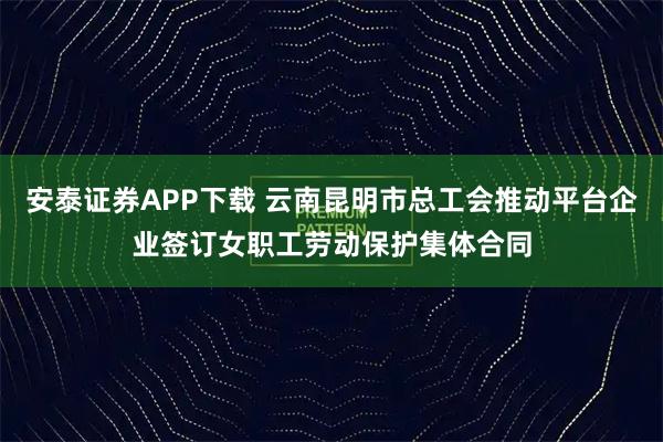 安泰证券APP下载 云南昆明市总工会推动平台企业签订女职工劳动保护集体合同