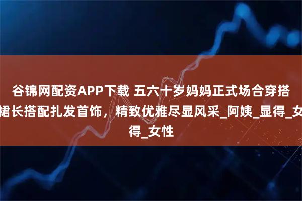 谷锦网配资APP下载 五六十岁妈妈正式场合穿搭:裙长搭配扎发首饰,精致优雅尽显风采_阿姨_显得_女性