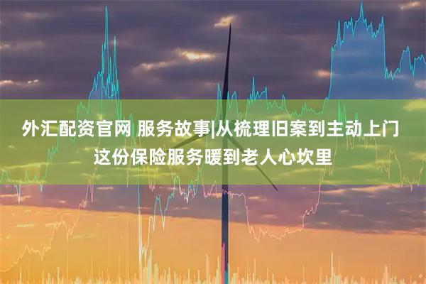 外汇配资官网 服务故事|从梳理旧案到主动上门 这份保险服务暖到老人心坎里