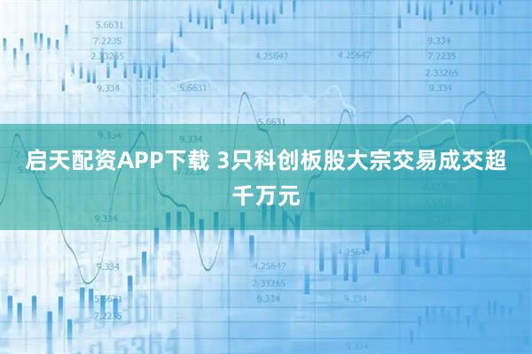 启天配资APP下载 3只科创板股大宗交易成交超千万元