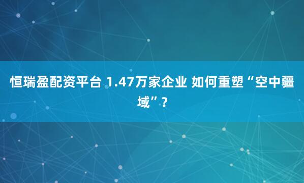 恒瑞盈配资平台 1.47万家企业 如何重塑“空中疆域”?