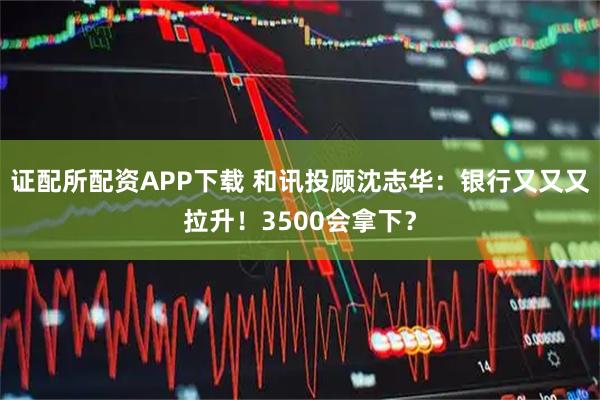 证配所配资APP下载 和讯投顾沈志华:银行又又又拉升!3500会拿下?