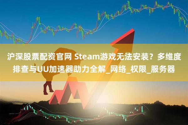 沪深股票配资官网 Steam游戏无法安装?多维度排查与UU加速器助力全解_网络_权限_服务器