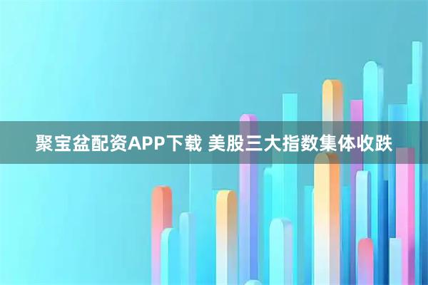聚宝盆配资APP下载 美股三大指数集体收跌