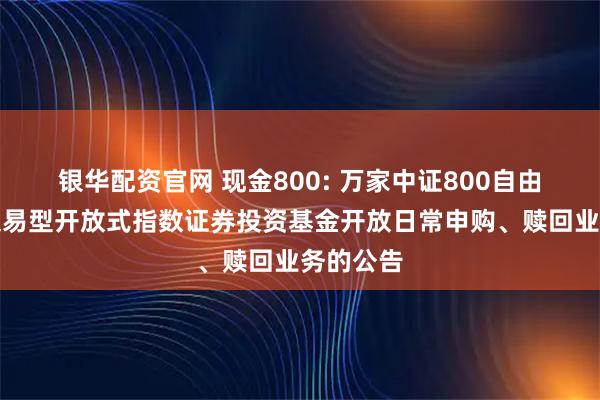 银华配资官网 现金800: 万家中证800自由现金流交易型开放式指数证券投资基金开放日常申购、赎回业务的公告
