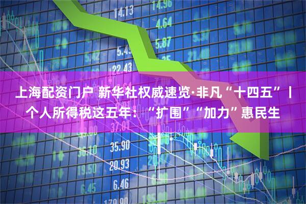 上海配资门户 新华社权威速览·非凡“十四五”丨个人所得税这五年：“扩围”“加力”惠民生