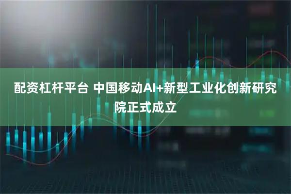 配资杠杆平台 中国移动AI+新型工业化创新研究院正式成立
