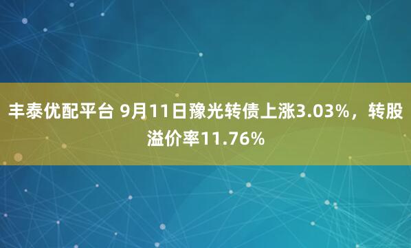 丰泰优配平台 9月11日豫光转债上涨3.03%，转股溢价率11.76%