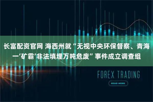长富配资官网 海西州就“无视中央环保督察、青海一‘矿霸’非法填埋万吨危废”事件成立调查组