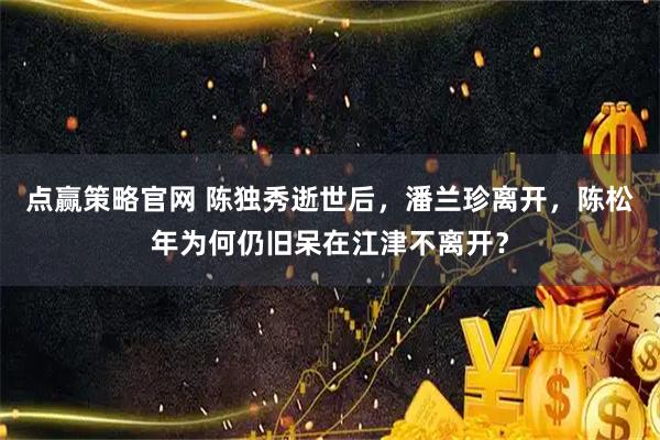 点赢策略官网 陈独秀逝世后,潘兰珍离开,陈松年为何仍旧呆在江津不离开?