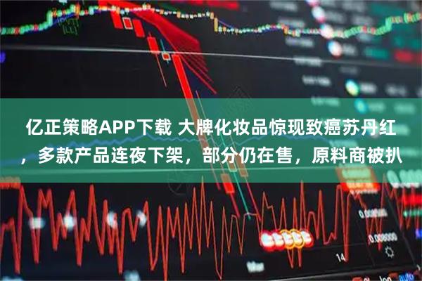 亿正策略APP下载 大牌化妆品惊现致癌苏丹红，多款产品连夜下架，部分仍在售，原料商被扒
