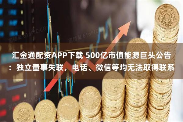 汇金通配资APP下载 500亿市值能源巨头公告：独立董事失联，电话、微信等均无法取得联系