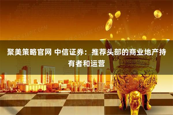 聚美策略官网 中信证券：推荐头部的商业地产持有者和运营