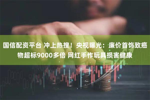 国信配资平台 冲上热搜！央视曝光：廉价首饰致癌物超标9000多倍 网红手作玩具损害健康