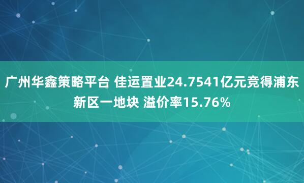 广州华鑫策略平台 佳运置业24.7541亿元竞得浦东新区一地块 溢价率15.76%