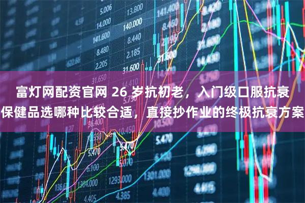 富灯网配资官网 26 岁抗初老，入门级口服抗衰保健品选哪种比较合适，直接抄作业的终极抗衰方案