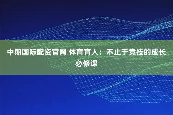 中期国际配资官网 体育育人：不止于竞技的成长必修课