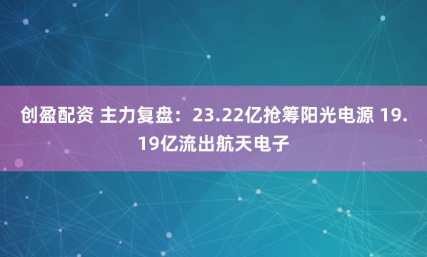 创盈配资 主力复盘：23.22亿抢筹阳光电源 19.19亿流出航天电子
