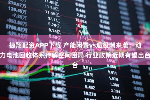 捷翔配资APP下载 产能闲置vs退役潮来袭：动力电池回收体系待解空间困局 行业政策近期有望出台