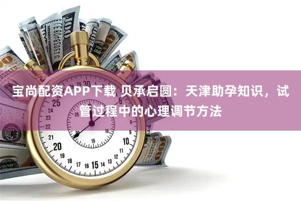 宝尚配资APP下载 贝承启圆：天津助孕知识，试管过程中的心理调节方法