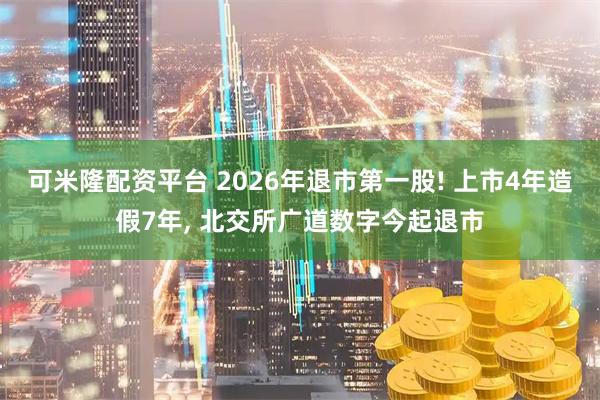 可米隆配资平台 2026年退市第一股! 上市4年造假7年, 北交所广道数字今起退市
