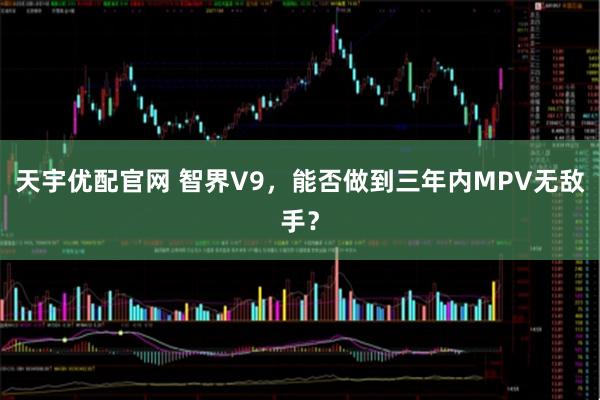 天宇优配官网 智界V9，能否做到三年内MPV无敌手？