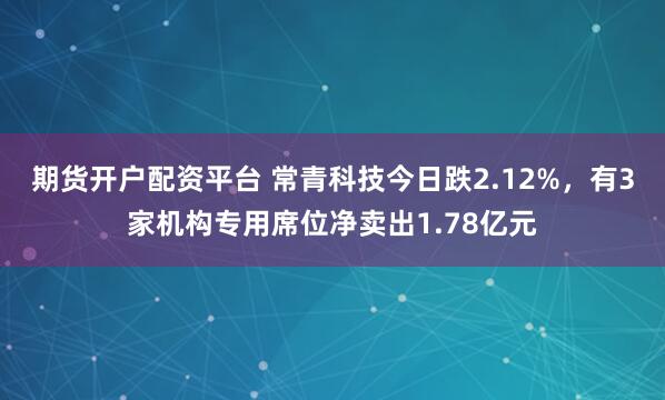 期货开户配资平台 常青科技今日跌2.12%，有3家机构专用席位净卖出1.78亿元