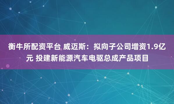 衡牛所配资平台 威迈斯：拟向子公司增资1.9亿元 投建新能源汽车电驱总成产品项目