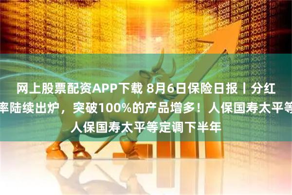 网上股票配资APP下载 8月6日保险日报丨分红险红利实现率陆续出炉，突破100%的产品增多！人保国寿太平等定调下半年