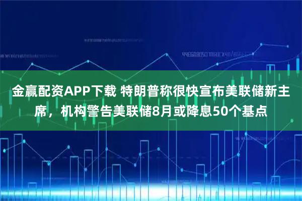 金赢配资APP下载 特朗普称很快宣布美联储新主席，机构警告美联储8月或降息50个基点