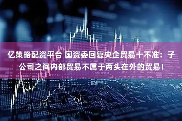 亿策略配资平台 国资委回复央企贸易十不准：子公司之间内部贸易不属于两头在外的贸易！