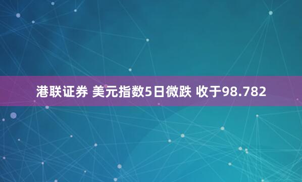 港联证券 美元指数5日微跌 收于98.782