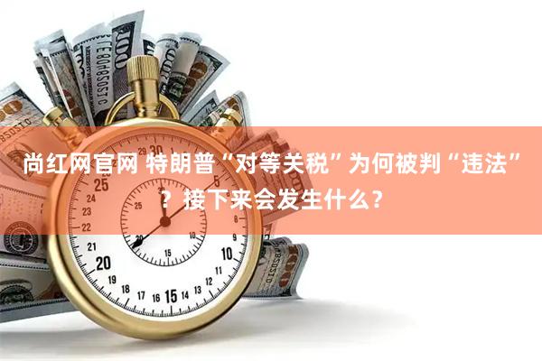 尚红网官网 特朗普“对等关税”为何被判“违法”？接下来会发生什么？