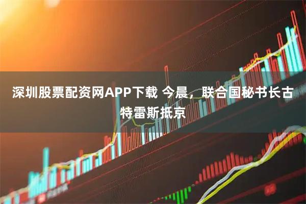 深圳股票配资网APP下载 今晨，联合国秘书长古特雷斯抵京