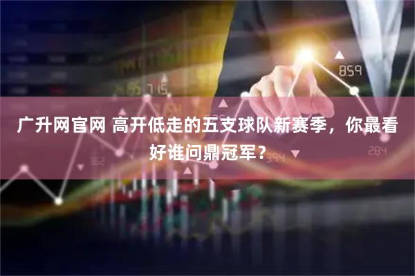 广升网官网 高开低走的五支球队新赛季,你最看好谁问鼎冠军?