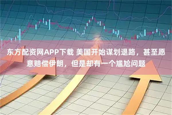东方配资网APP下载 美国开始谋划退路，甚至愿意赔偿伊朗，但是却有一个尴尬问题
