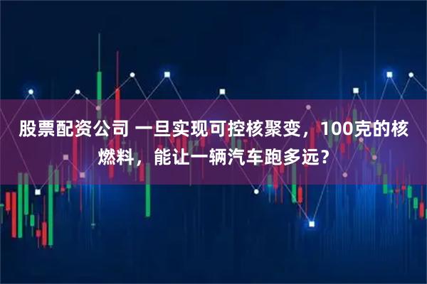 股票配资公司 一旦实现可控核聚变，100克的核燃料，能让一辆汽车跑多远？