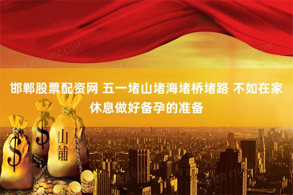 邯郸股票配资网 五一堵山堵海堵桥堵路 不如在家休息做好备孕的准备