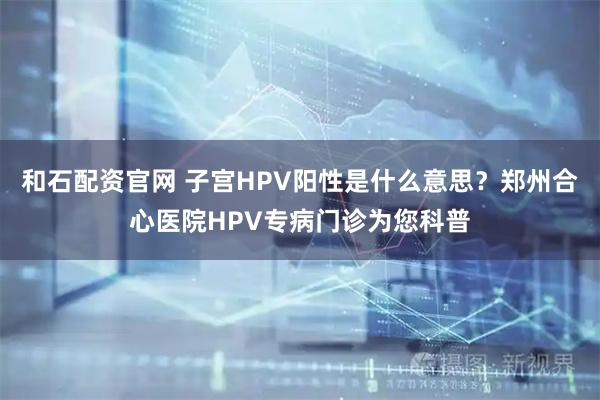 和石配资官网 子宫HPV阳性是什么意思？郑州合心医院HPV专病门诊为您科普