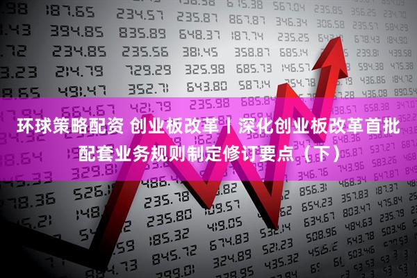 环球策略配资 创业板改革丨深化创业板改革首批配套业务规则制定修订要点（下）